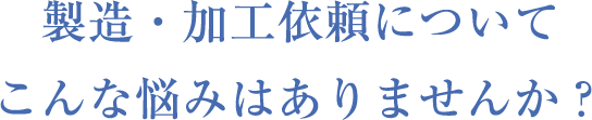 製造・加⼯依頼についてこんな悩みはありませんか？