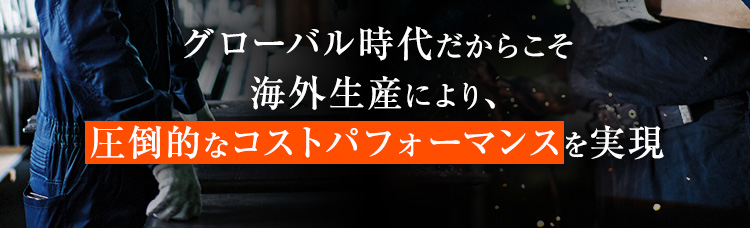 グローバル時代だからこそ海外生産により、圧倒的なコストパフォーマンスを実現