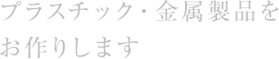 プラスチック・⾦属製品をお作りします