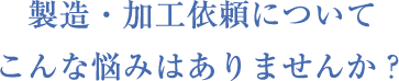 製造・加⼯依頼についてこんな悩みはありませんか？