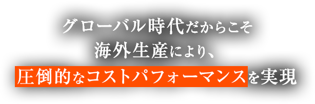 グローバル時代だからこそ海外生産により、圧倒的なコストパフォーマンスを実現